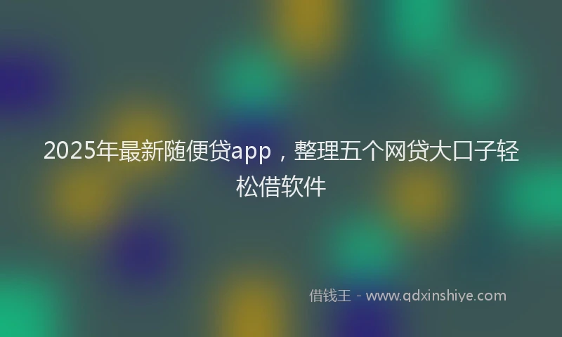 2025年最新随便贷app，整理五个网贷大口子轻松借软件