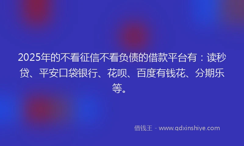 2025年的不看征信不看负债的借款平台有：读秒贷、平安口袋银行、花呗、百度有钱花、分期乐等。