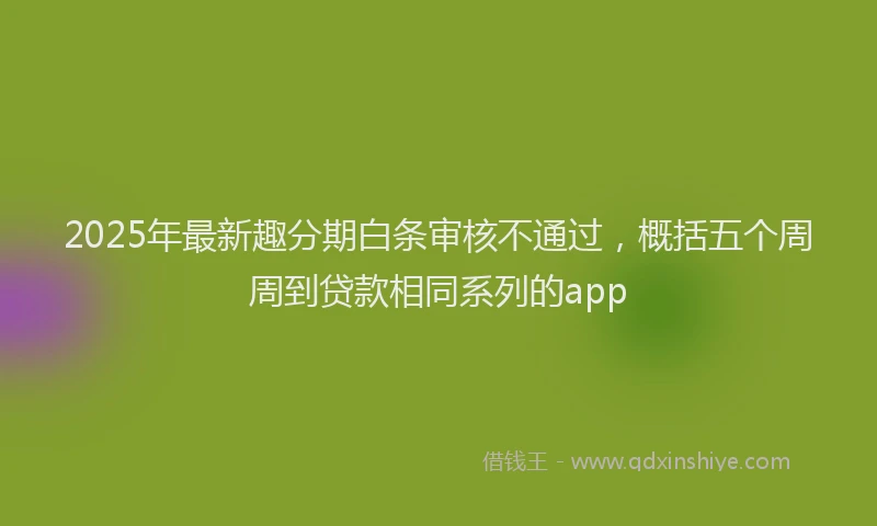 2025年最新趣分期白条审核不通过，概括五个周周到贷款相同系列的app