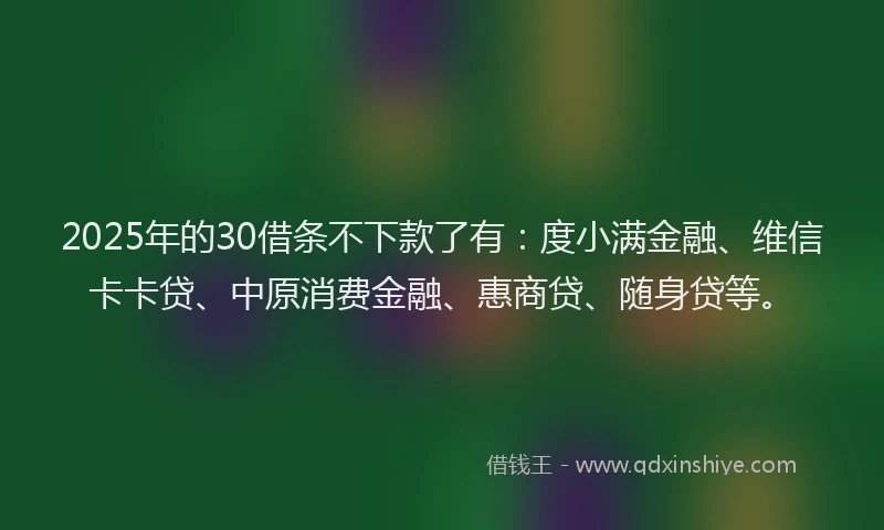 2025年的30借条不下款了有：度小满金融、维信卡卡贷、中原消费金融、惠商贷、随身贷等。
