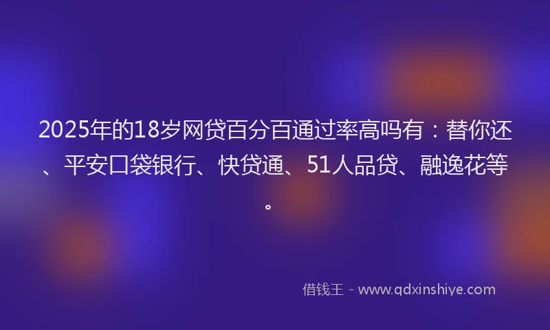 2025年的18岁网贷百分百通过率高吗有：替你还、平安口袋银行、快贷通、51人品贷、融逸花等。