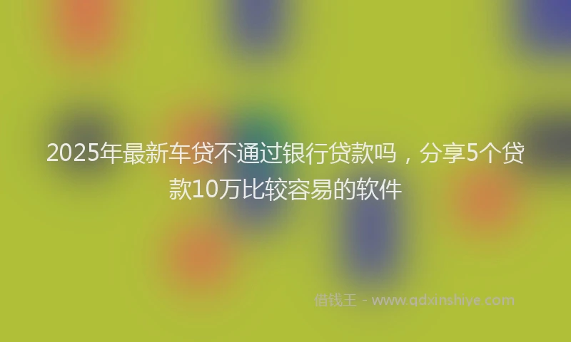 2025年最新车贷不通过银行贷款吗，分享5个贷款10万比较容易的软件