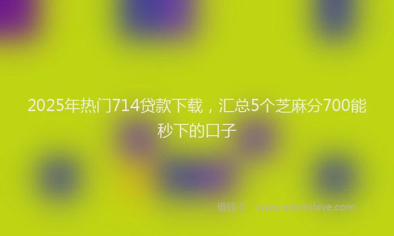 2025年热门714贷款下载，汇总5个芝麻分700能秒下的口子