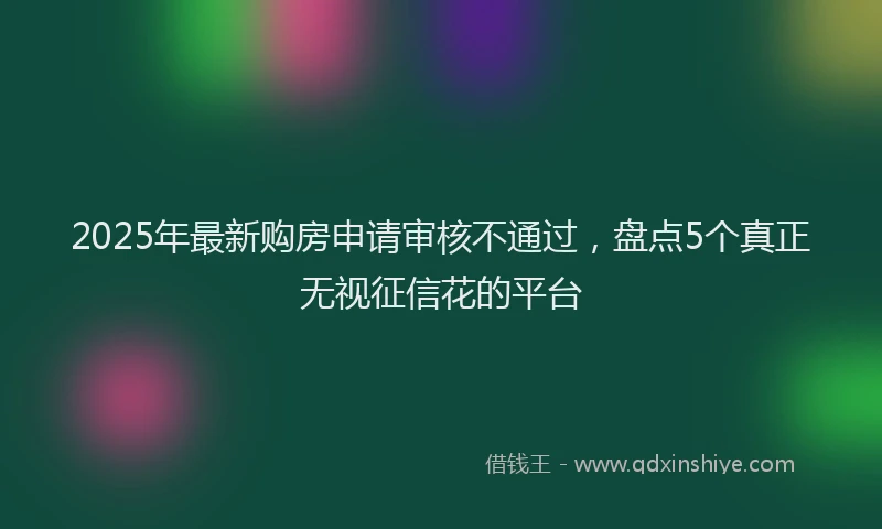 2025年最新购房申请审核不通过，盘点5个真正无视征信花的平台