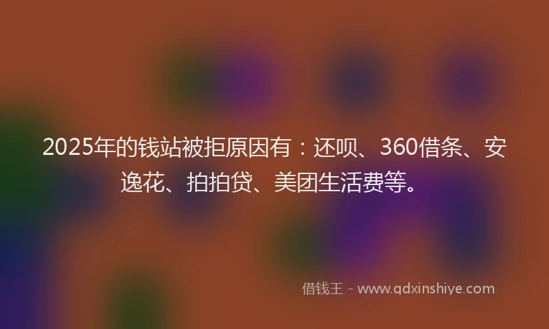 2025年的钱站被拒原因有：还呗、360借条、安逸花、拍拍贷、美团生活费等。