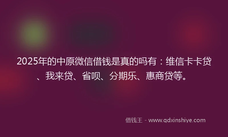 2025年的中原微信借钱是真的吗有：维信卡卡贷、我来贷、省呗、分期乐、惠商贷等。