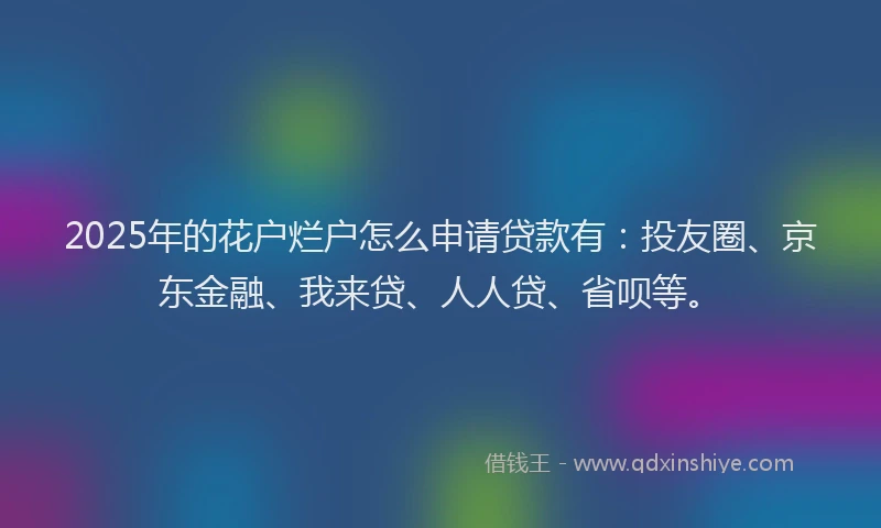 2025年的花户烂户怎么申请贷款有：投友圈、京东金融、我来贷、人人贷、省呗等。