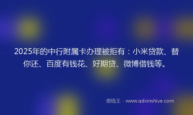 2025年的中行附属卡办理被拒有：小米贷款、替你还、百度有钱花、好期贷、微博借钱等。