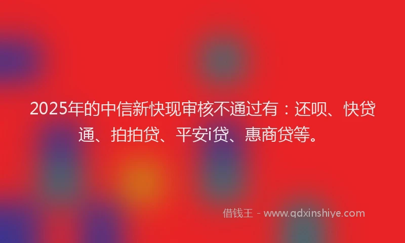 2025年的中信新快现审核不通过有：还呗、快贷通、拍拍贷、平安i贷、惠商贷等。