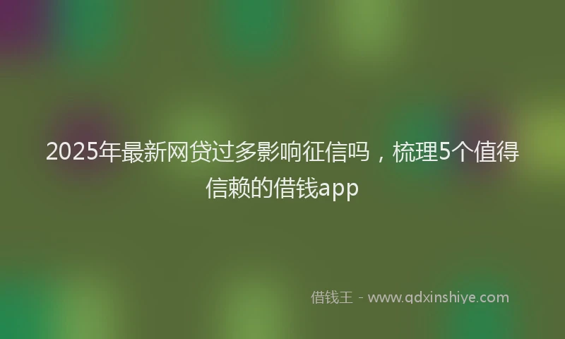 2025年最新网贷过多影响征信吗，梳理5个值得信赖的借钱app