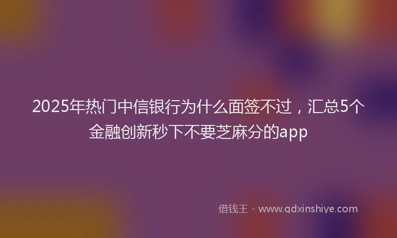 2025年热门中信银行为什么面签不过，汇总5个金融创新秒下不要芝麻分的app