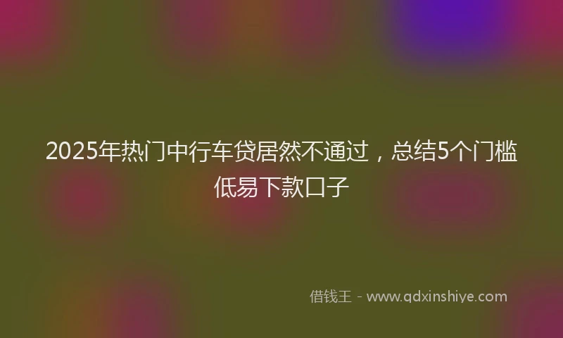 2025年热门中行车贷居然不通过，总结5个门槛低易下款口子