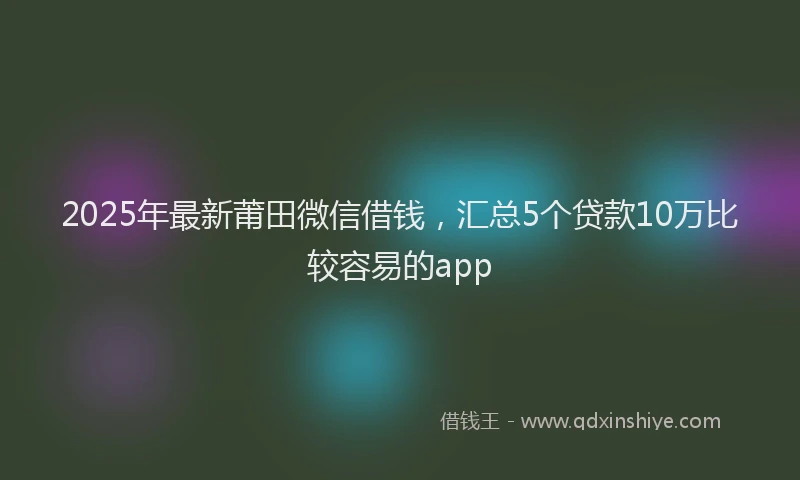 2025年最新莆田微信借钱，汇总5个贷款10万比较容易的app