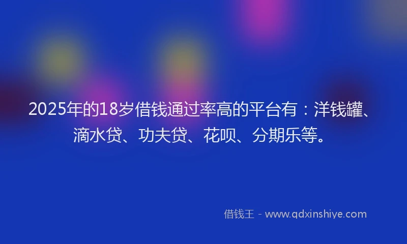 2025年的18岁借钱通过率高的平台有：洋钱罐、滴水贷、功夫贷、花呗、分期乐等。