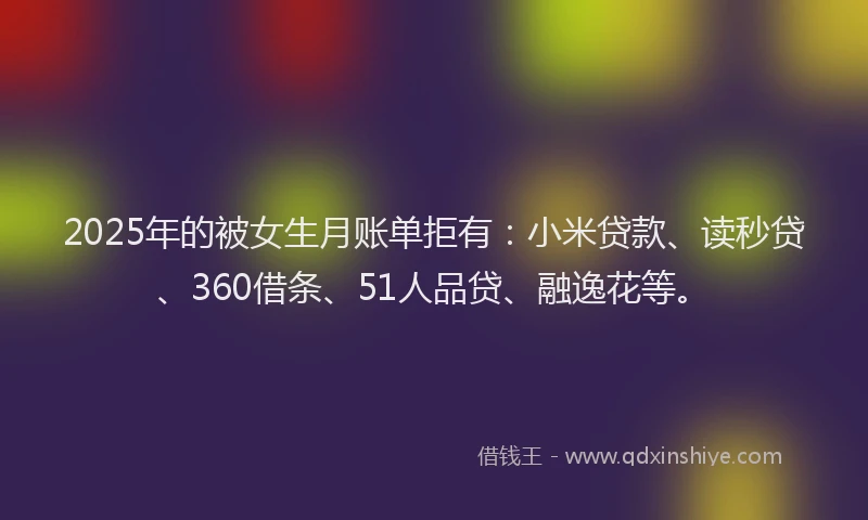 2025年的被女生月账单拒有：小米贷款、读秒贷、360借条、51人品贷、融逸花等。
