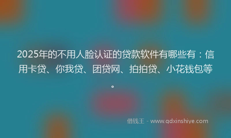 2025年的不用人脸认证的贷款软件有哪些有：信用卡贷、你我贷、团贷网、拍拍贷、小花钱包等。