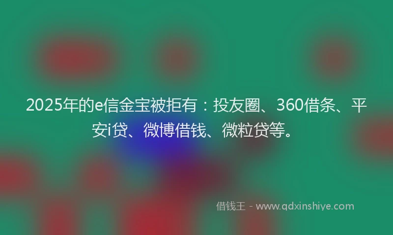2025年的e信金宝被拒有：投友圈、360借条、平安i贷、微博借钱、微粒贷等。