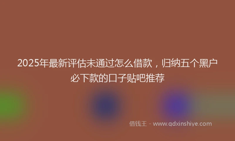 2025年最新评估未通过怎么借款，归纳五个黑户必下款的口子贴吧推荐