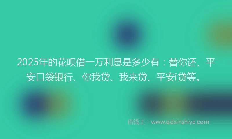 2025年的花呗借一万利息是多少有：替你还、平安口袋银行、你我贷、我来贷、平安i贷等。