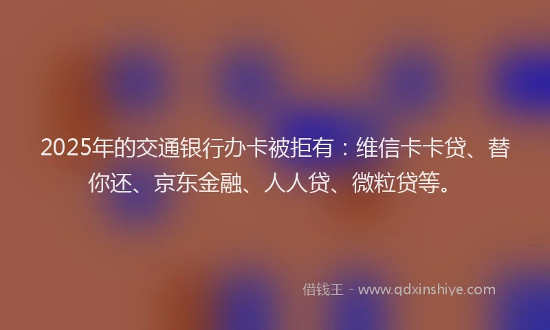 2025年的交通银行办卡被拒有：维信卡卡贷、替你还、京东金融、人人贷、微粒贷等。