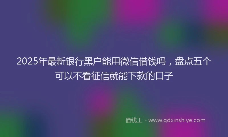 2025年最新银行黑户能用微信借钱吗，盘点五个可以不看征信就能下款的口子