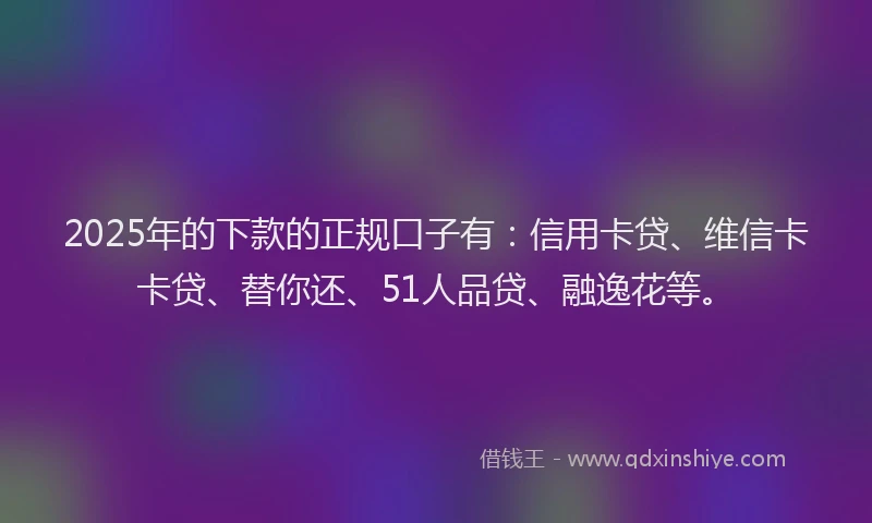 2025年的下款的正规口子有：信用卡贷、维信卡卡贷、替你还、51人品贷、融逸花等。