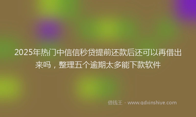 2025年热门中信信秒贷提前还款后还可以再借出来吗，整理五个逾期太多能下款软件
