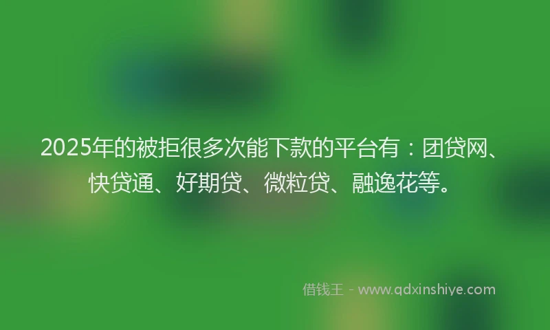 2025年的被拒很多次能下款的平台有：团贷网、快贷通、好期贷、微粒贷、融逸花等。