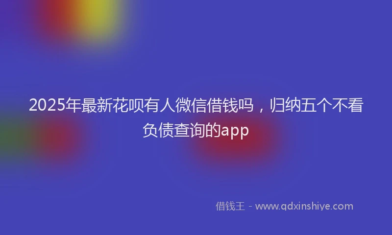 2025年最新花呗有人微信借钱吗，归纳五个不看负债查询的app