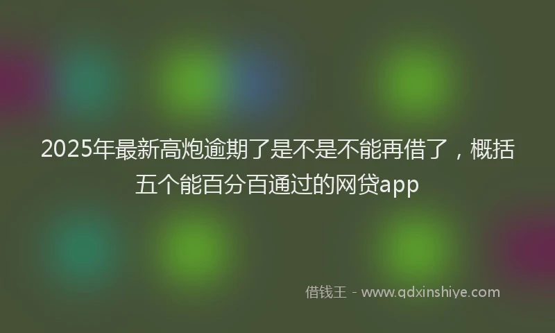 2025年最新高炮逾期了是不是不能再借了，概括五个能百分百通过的网贷app