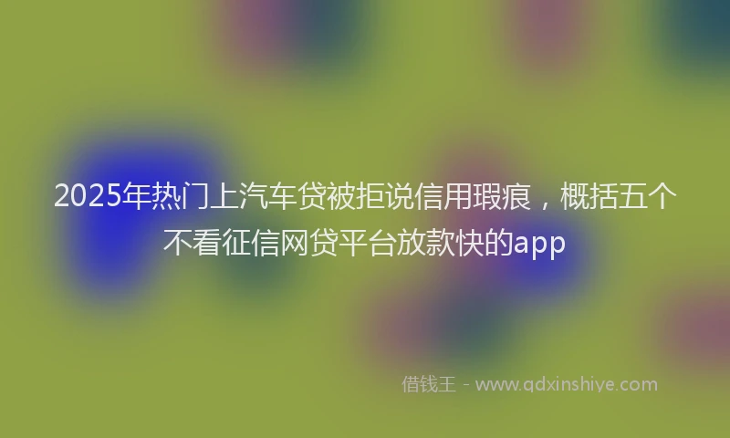 2025年热门上汽车贷被拒说信用瑕疵，概括五个不看征信网贷平台放款快的app