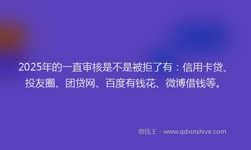 2025年的一直审核是不是被拒了有：信用卡贷、投友圈、团贷网、百度有钱花、微博借钱等。