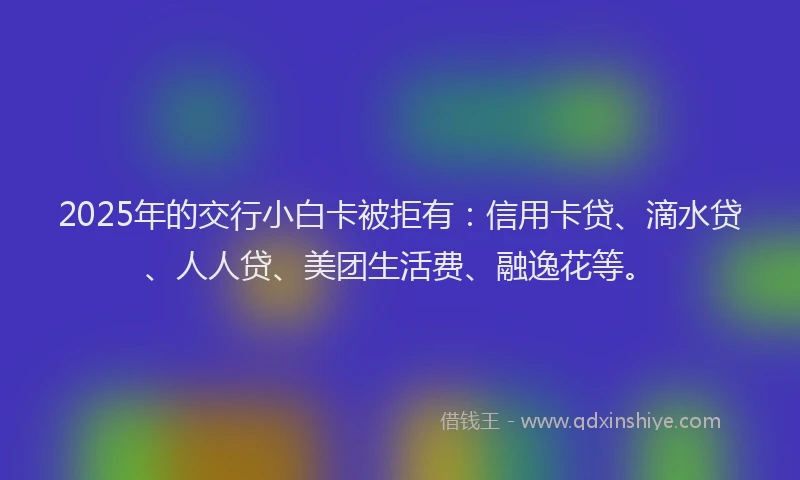 2025年的交行小白卡被拒有：信用卡贷、滴水贷、人人贷、美团生活费、融逸花等。
