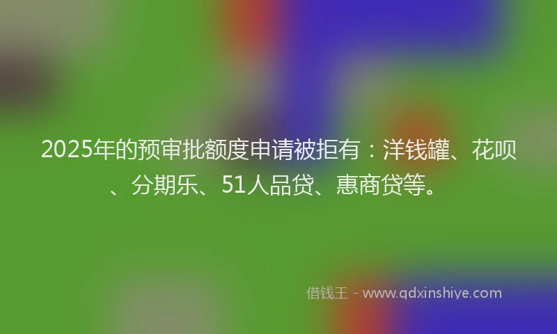 2025年的预审批额度申请被拒有：洋钱罐、花呗、分期乐、51人品贷、惠商贷等。