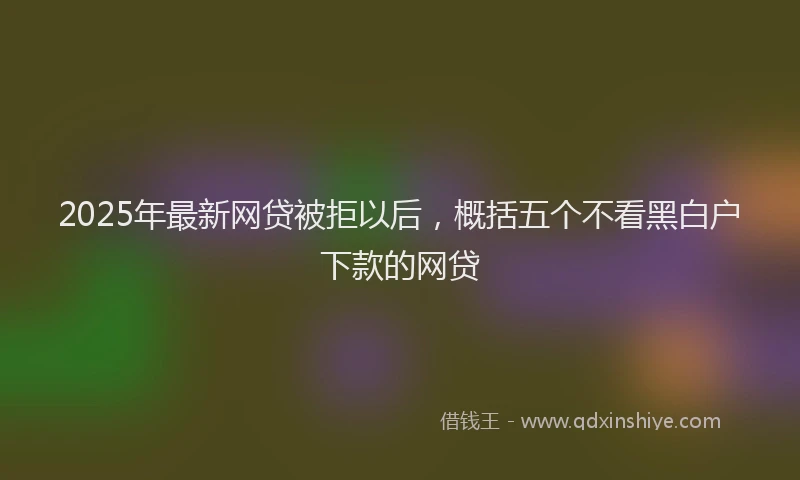 2025年最新网贷被拒以后，概括五个不看黑白户下款的网贷