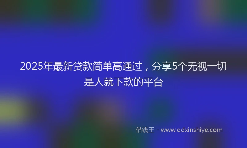 2025年最新贷款简单高通过，分享5个无视一切是人就下款的平台