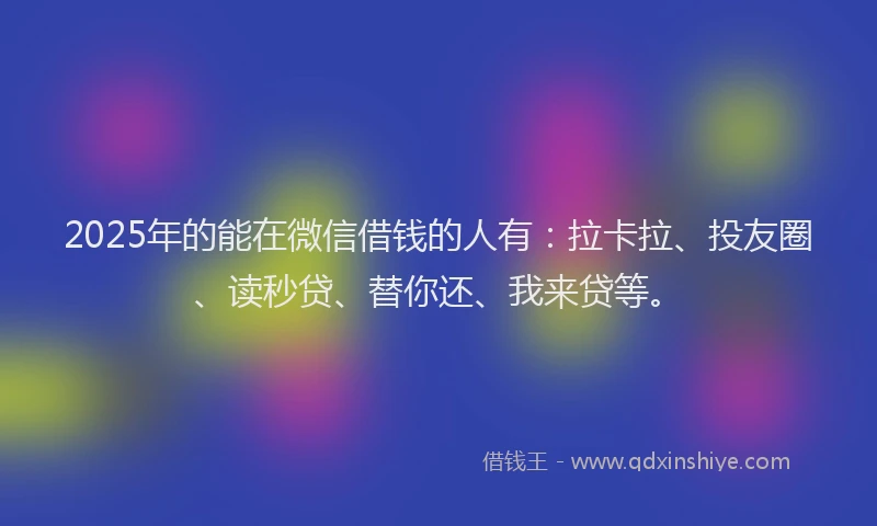 2025年的能在微信借钱的人有：拉卡拉、投友圈、读秒贷、替你还、我来贷等。