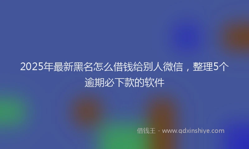 2025年最新黑名怎么借钱给别人微信，整理5个逾期必下款的软件