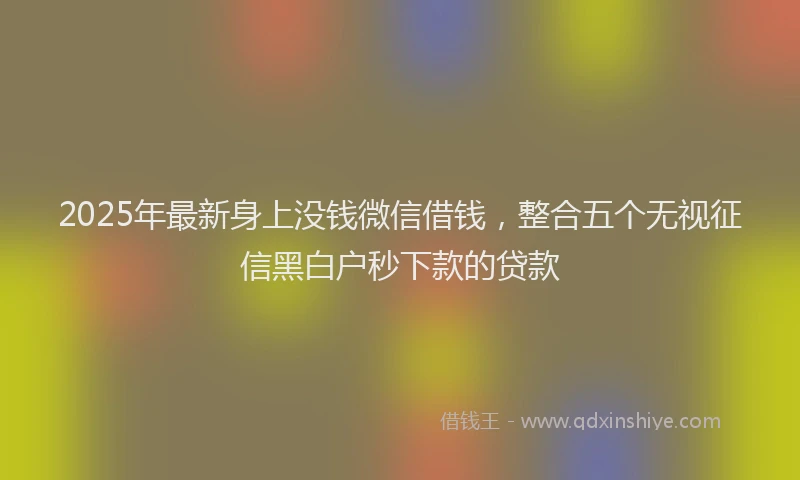 2025年最新身上没钱微信借钱，整合五个无视征信黑白户秒下款的贷款