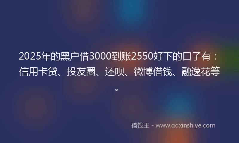 2025年的黑户借3000到账2550好下的口子有：信用卡贷、投友圈、还呗、微博借钱、融逸花等。