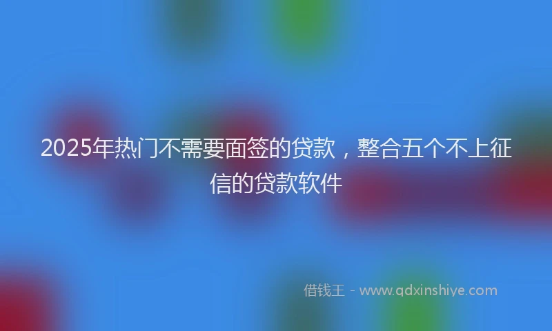 2025年热门不需要面签的贷款，整合五个不上征信的贷款软件