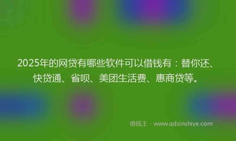 2025年的网贷有哪些软件可以借钱有：替你还、快贷通、省呗、美团生活费、惠商贷等。