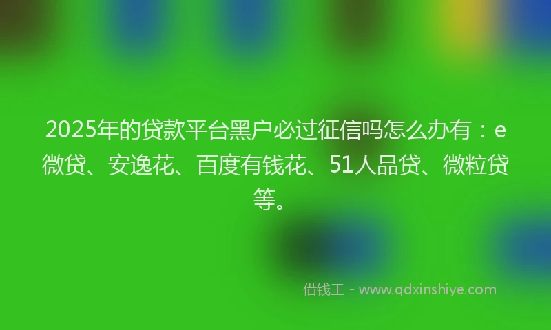 2025年的贷款平台黑户必过征信吗怎么办有：e微贷、安逸花、百度有钱花、51人品贷、微粒贷等。