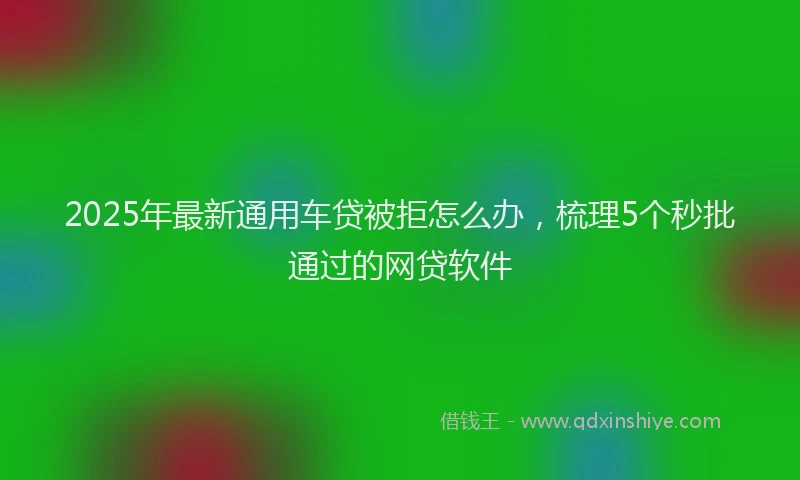 2025年最新通用车贷被拒怎么办，梳理5个秒批通过的网贷软件