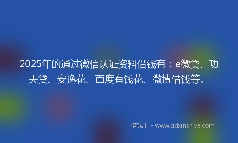 2025年的通过微信认证资料借钱有：e微贷、功夫贷、安逸花、百度有钱花、微博借钱等。
