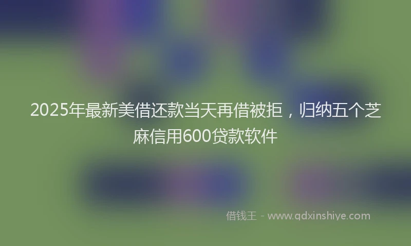 2025年最新美借还款当天再借被拒，归纳五个芝麻信用600贷款软件
