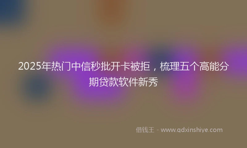 2025年热门中信秒批开卡被拒，梳理五个高能分期贷款软件新秀