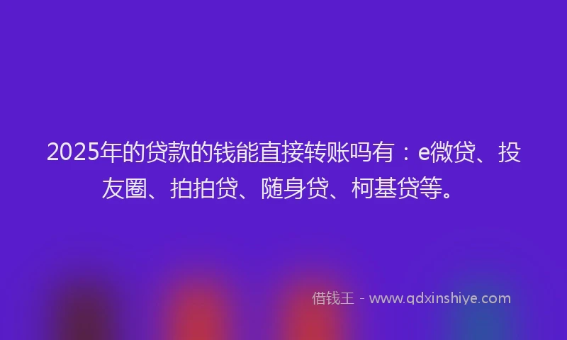 2025年的贷款的钱能直接转账吗有：e微贷、投友圈、拍拍贷、随身贷、柯基贷等。