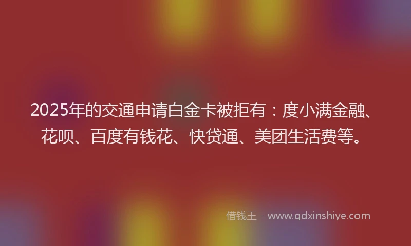 2025年的交通申请白金卡被拒有：度小满金融、花呗、百度有钱花、快贷通、美团生活费等。