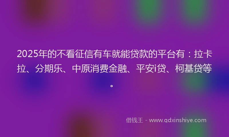 2025年的不看征信有车就能贷款的平台有：拉卡拉、分期乐、中原消费金融、平安i贷、柯基贷等。